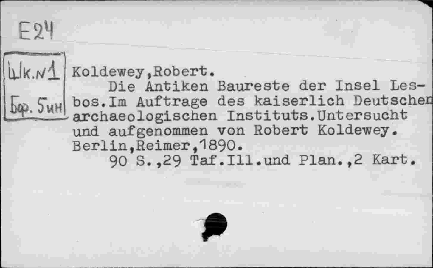 ﻿Е2Ч
	Koldewey »Robert. Die Antiken Baureste der Insel Les-
fxp. $ин	bos.Im Auftrage des kaiserlich Deutscher -archaeologischen Instituts.Untersucht und aufgenommen von Robert Koldewey. Berlin,Reimer,1890. 90 S.,29 Taf.Ill.und Plan.,2 Kart.